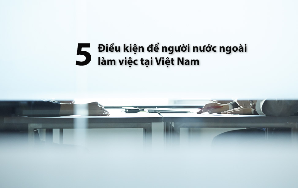 5 điều kiện để người lao động nước ngoài làm việc tại Việt Nam